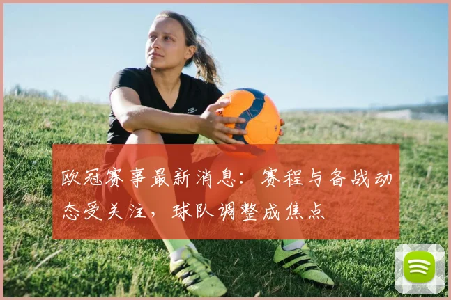 欧冠赛事最新消息：赛程与备战动态受关注，球队调整成焦点