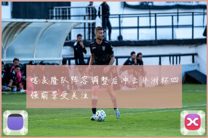 喀麦隆队阵容调整后冲击非洲杯四强前景受关注