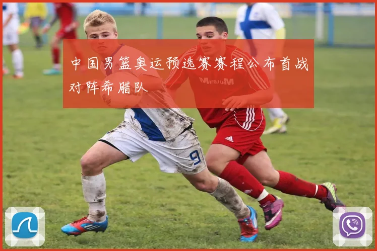 中国男篮奥运预选赛赛程公布首战对阵希腊队