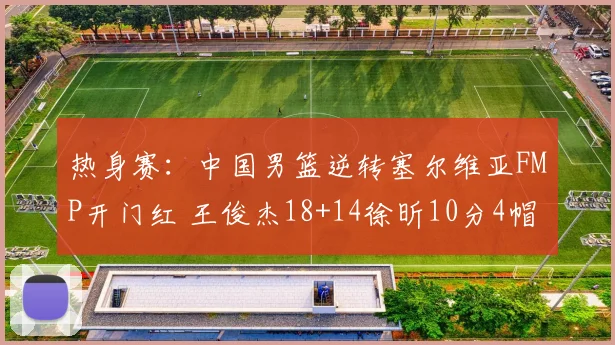 热身赛：中国男篮逆转塞尔维亚FMP开门红 王俊杰18+14徐昕10分4帽