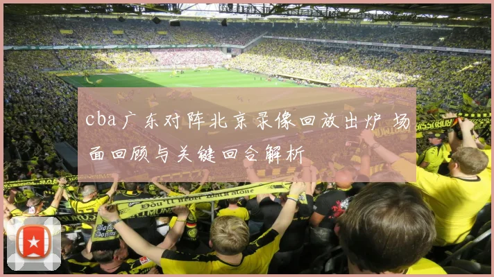 cba广东对阵北京录像回放出炉 场面回顾与关键回合解析