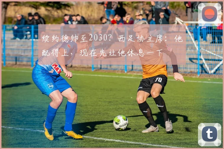 续约德帅至2030？西足协主席：他配得上，现在先让他休息一下