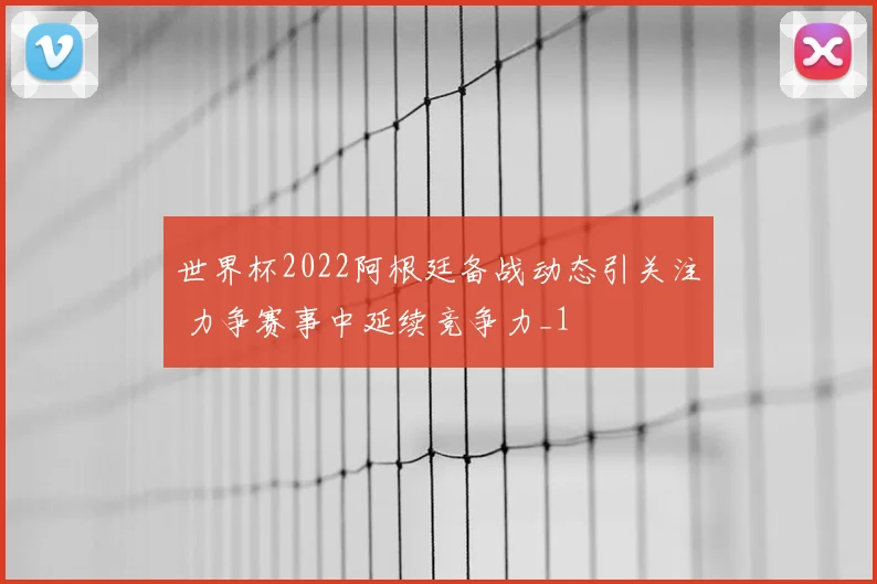 世界杯2022阿根廷备战动态引关注 力争赛事中延续竞争力_1