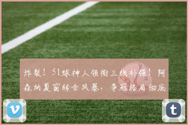 炸裂!51球神人领衔三线补强!阿森纳夏窗转会风暴,争冠格局彻底改写?_中场_赛季_欧冠
