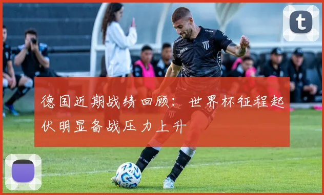 德国近期战绩回顾:世界杯征程起伏明显备战压力上升