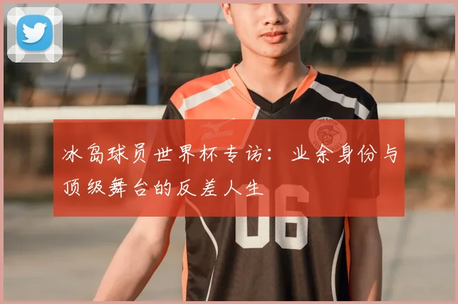 冰岛球员世界杯专访:业余身份与顶级舞台的反差人生