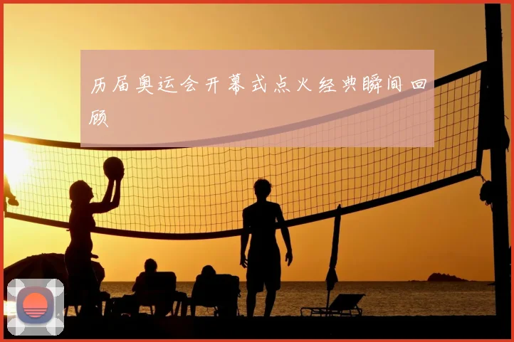 历届奥运会开幕式点火经典瞬间回顾