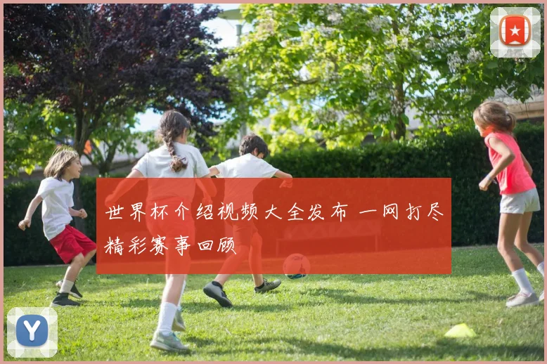 世界杯介绍视频大全发布 一网打尽精彩赛事回顾