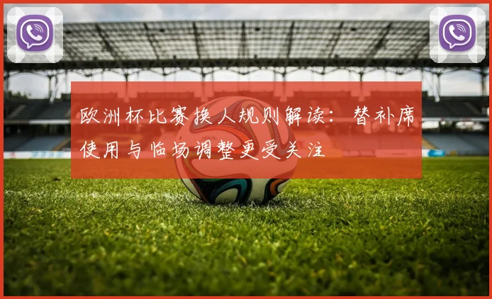 欧洲杯比赛换人规则解读：替补席使用与临场调整更受关注