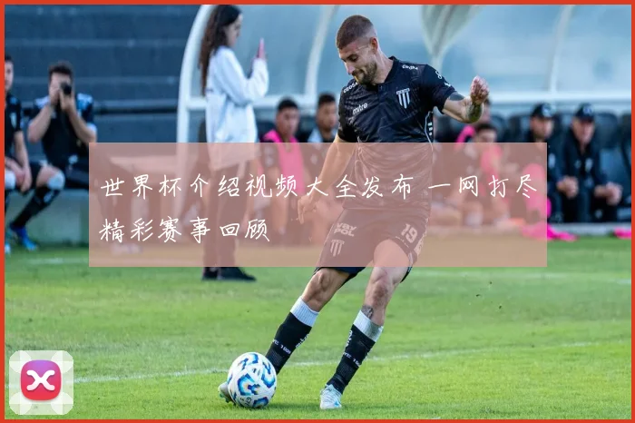 世界杯介绍视频大全发布 一网打尽精彩赛事回顾