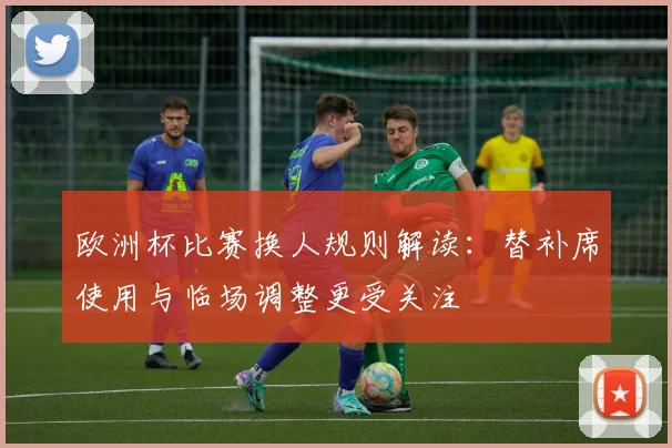 欧洲杯比赛换人规则解读:替补席使用与临场调整更受关注