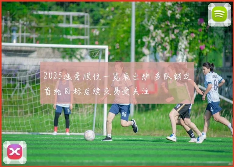2025选秀顺位一览表出炉 多队锁定首轮目标后续交易受关注