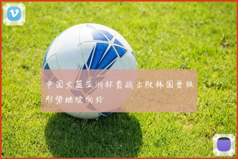 中国女篮亚洲杯首战击败韩国晋级形势继续向好