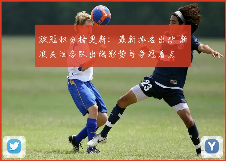 欧冠积分榜更新：最新排名出炉 新浪关注各队出线形势与争冠看点