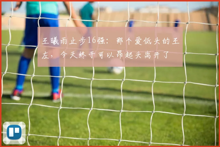 王曦雨止步16强:那个爱低头的王左,今天终于可以昂起头离开了