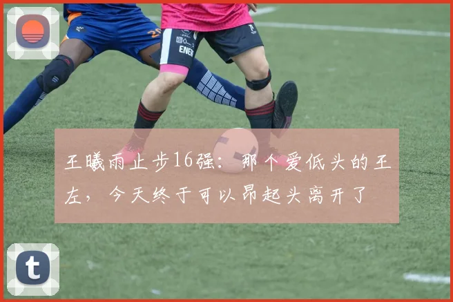王曦雨止步16强：那个爱低头的王左，今天终于可以昂起头离开了