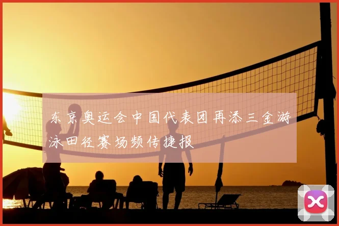 东京奥运会中国代表团再添三金游泳田径赛场频传捷报