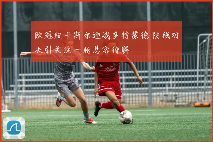 欧冠纽卡斯尔迎战多特蒙德 防线对决引关注一轮悬念待解